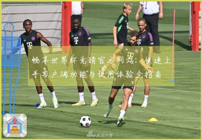 畅享世界杯竞猜官方网站：快速上手客户端功能与使用体验全指南