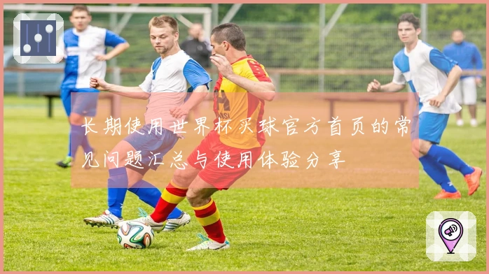 长期使用世界杯买球官方首页的常见问题汇总与使用体验分享